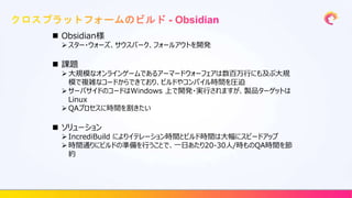  Obsidian様
 スター・ウォーズ、サウスパーク、フォールアウトを開発
 課題
 大規模なオンラインゲームであるアーマードウォーフェアは数百万行にも及ぶ大規
模で複雑なコードからできており、ビルドやコンパイル時間を圧迫
 サーバサイドのコードはWindows 上で開発・実行されますが、製品ターゲットは
Linux
 QAプロセスに時間を割きたい
 ソリューション
 IncrediBuild によりイテレーション時間とビルド時間は大幅にスピードアップ
 時間通りにビルドの準備を行うことで、一日あたり20-30人/時ものQA時間を節
約
 