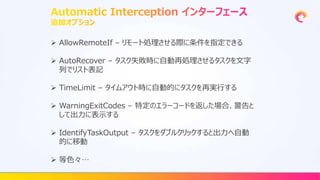  AllowRemoteIf – リモート処理させる際に条件を指定できる
 AutoRecover – タスク失敗時に自動再処理させるタスクを文字
列でリスト表記
 TimeLimit – タイムアウト時に自動的にタスクを再実行する
 WarningExitCodes – 特定のエラーコードを返した場合、警告と
して出力に表示する
 IdentifyTaskOutput – タスクをダブルクリックすると出力へ自動
的に移動
 等色々…
 