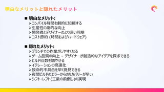 明白なメリット:
コンパイル時間を劇的に短縮する
生産性の劇的な向上
開発者とデザイナーのより深い同期
コスト節約 (時間およびハードウェア)
 隠れたメリット:
ブランチでの作業がしやすくなる
ゲーム品質の向上 – デザイナーが創造的なアイデアを探求できる
ビルド回数を増やせる
イテレーションの高速化
致命的不具合を早く発見できる
夜間ビルドのエラーからのリカバリーが早い
シフト・レフト(工数の前倒し)の実現
 