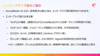 • IncrediBuild v9.2より、従来版(Pro版)に加え、エンタープライズ版が配布されております。
• エンタープライズ版で出来る事
－ マルチビルド機能 (複数のビルド(IncrediBuildコマンド)を単一マシンで同時実行可能)
－ マルチヘルパー機能 (ヘルパーマシンが複数ビルドに参加、コアを有効活用)
－ CI/CDツールへの、より簡単な結合 (Jenkins プラグイン等)
－ ダッシュボード機能により、より深く、ビルド状況や、Agentの活用状況の分析が可能
⇒リソース使用や、マシンのより効率的な使い方、時間帯や傾向等、IBインフラの最適化に寄与
| www.incredibuild.com | 46
 