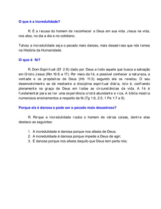 O que é a incredulidade?
R. É a recusa do homem de reconhecer a Deus em sua vida. J esus na vida,
nos atos, no dia a dia e no cotidiano.
Talvez a incredulidade sej a o pecado mais danoso, mais desast roso que nós t emos
na História da Humanidade.
O que é fé?
R. Dom Espirit ual (Ef 2:8) dado por Deus a t odo aquele que busca a salvação
em Crist o J esus (Rm 10:8 a 17). Por meio da f é, e possível conhecer a nat ureza, a
vont ade e os propósit os de Deus (Hb 11:3) segundo ele os revelou. O seu
desenvolviment o se dá mediant e a disciplina espirit ual diária, ist o é, conf iando
plenament e na graça de Deus em t odas as circunst âncias da vida. A f é é
f undament al para se t er uma experiência crist ã abundant e e rica. A bíblia most ra
numerosos ensinamentos a respeito da fé (Tg 1:6, 2:5; 1 Pe 1:7 a 9).
Porque ela é danosa e pode ser o pecado mais desastroso?
R. Porque a incredulidade rouba o homem de várias coisas, dent re elas
destaco as seguintes:
1. A incredulidade é danosa porque nos afasta de Deus;
2. A incredulidade é danosa porque impede a Deus de agir;
3. É danosa porque nos afasta daquilo que Deus tem parta nós;
 