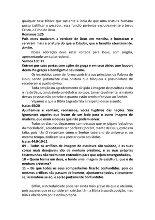 qualquer base bíblica que sustente a ideia de que uma criatura humana
possa justificar o pecador, essa função pertence exclusivamente a Jesus
Cristo, o Filho de Deus.
Romanos 1:25
Pois estes mudaram a verdade de Deus em mentira, e honraram e
serviram mais a criatura do que o Criador, que é bendito eternamente.
Amém.
Nossa adoração deve estar voltada para Deus, com alegria,
apresentando um culto racional.
Salmos 100:11
Entrem por suas portas com ações de graça e em seus átrios com louvor;
deem-lhe graças e bendigam o seu nome.
Os incrédulos agem de forma contrária aos princípios da Palavra de
Deus, sendo justamente essa postura que bloqueia a possibilidade de
receberem o auxílio divino.
Toda petição ou agradecimento dirigido a imagens de escultura incita
a ira de Deus, conduzindo os idólatras ao caos. Lamentavelmente, a maioria
dessas pessoas não percebe o quanto estão sendo ofensivas ao Senhor.
Vejamos o que a Bíblia Sagrada fala a respeito desse assunto.
Isaías 45:20
Ajuntem-se e venham; reúnam-se, vocês fugitivos das nações. São
ignorantes aqueles que levam de um lado para o outro imagens de
madeira, que oram a deuses que não podem salvar.
Todos os dias nos deparamos com pessoas que se julgam ‘paladinos
da moralidade’, acreditando ser perfeitas; porém, diante de Deus, estão em
falta, pois não O respeitam como o Senhor soberano do universo e, ao
mesmo tempo, dedicam-se a prestar culto aos ídolos.
Isaías 44:9-10-11
09 – Todos os artífices de imagem de escultura são vaidade, e as suas
coisas mais desejáveis são de nenhum préstimo, e as suas próprias
testemunhas não veem nem entendem para que sejam envergonhados,
10 – Quem forma um deus, e funde uma imagem de escultura, que é de
nenhum préstimo?
11 – Eis que todos os seus companheiros ficarão confundidos, pois os
mesmos artífices não passam de homens; ajuntam-se todos, e levantem-
se; assombrar-se-ão, e serão juntamente confundidos.
Enfim, a incredulidade pode ser ainda mais grave do que o ateísmo,
pois aqueles que se consideram cristãos têm a Bíblia à sua disposição, mas
não a obedecem por escolha própria.
 