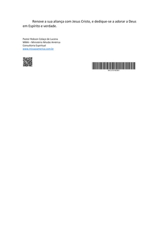 Renove a sua aliança com Jesus Cristo, e dedique-se a adorar a Deus
em Espírito e verdade.
Pastor Robson Colaço de Lucena
MMA – Ministério Missão América
Consultoria Espiritual
www.missaoamerica.com.br
 