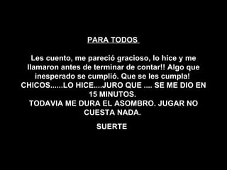 PARA TODOS  Les cuento, me pareció gracioso, lo hice y me llamaron antes de terminar de contar!! Algo que inesperado se cumplió. Que se les cumpla!  CHICOS......LO HICE....JURO QUE .... SE ME DIO EN 15 MINUTOS.  TODAVIA ME DURA EL ASOMBRO. JUGAR NO CUESTA NADA.  SUERTE   