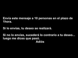 Envía este mensaje a 10 personas en el plazo de 1hora.  Si lo envías, tu deseo se realizará.  Si no lo envías, sucederá lo contrario a tu deseo... luego me dices que pasó.  Adiós 