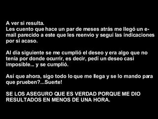 A ver si resulta.  Les cuento que hace un par de meses atrás me llegó un e-mail parecido a este que les reenvío y seguí las indicaciones por si acaso.  Al día siguiente se me cumplió el deseo y era algo que no tenía por donde ocurrir, es decir, pedí un deseo casi imposible... y se cumplió.  Así que ahora, sigo todo lo que me llega y se lo mando para que prueben?...Suerte!  SE LOS ASEGURO QUE ES VERDAD PORQUE ME DIO RESULTADOS EN MENOS DE UNA HORA.   
