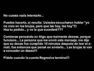 No cuesta nada Intentarlo...  Puedes hacerlo, si resulta: Ustedes escucharon hablar "yo no creo en las brujas, pero que las hay, las hay"!!!  Haz tu pedido... y ve lo que sucederá???  Comienza pensando en Algo que realmente deseas, porque funciona... La persona que me envió este mensaje, me dijo que su deseo fue cumplido 10 minutos después de leer el e-mail, fue entonces que pensé en enviarlo... Las brujas te van a conceder un deseo!!!  Pídelo cuando la cuenta Regresiva termine!!!   