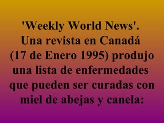 'Weekly World News'.  Una revista en Canadá  (17 de Enero 1995) produjo una lista de enfermedades  que pueden ser curadas con miel de abejas y canela: 