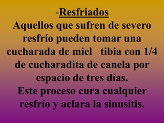 -Resfriados
 Aquellos que sufren de severo
    resfrío pueden tomar una
cucharada de miel tibia con 1/4
  de cucharadita de canela por
       espacio de tres días.
  Este proceso cura cualquier
   resfrío y aclara la sinusitis.
 