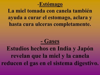 -Estómago
  La miel tomada con canela también
  ayuda a curar el estomago, aclara y
  hasta cura ulceras completamente.


               - Gases
  Estudios hechos en India y Japón
   revelan que la miel y la canela
reducen el gas en el sistema digestivo.
 