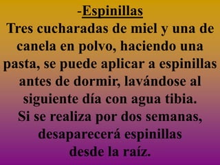 -Espinillas
Tres cucharadas de miel y una de
  canela en polvo, haciendo una
pasta, se puede aplicar a espinillas
  antes de dormir, lavándose al
   siguiente día con agua tibia.
  Si se realiza por dos semanas,
      desaparecerá espinillas
           desde la raíz.
 