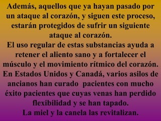 Además, aquellos que ya hayan pasado por
 un ataque al corazón, y siguen este proceso,
  estarán protegidos de sufrir un siguiente
              ataque al corazón.
 El uso regular de estas substancias ayuda a
   retener el aliento sano y a fortalecer el
músculo y el movimiento rítmico del corazón.
En Estados Unidos y Canadá, varios asilos de
 ancianos han curado pacientes con mucho
éxito pacientes que cuyas venas han perdido
         flexibilidad y se han tapado.
      La miel y la canela las revitalizan.
 