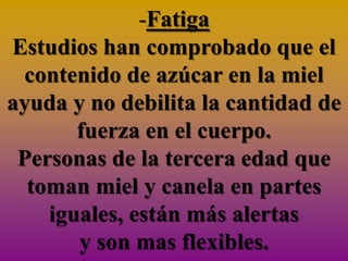 -Fatiga
Estudios han comprobado que el
  contenido de azúcar en la miel
ayuda y no debilita la cantidad de
       fuerza en el cuerpo.
 Personas de la tercera edad que
  toman miel y canela en partes
    iguales, están más alertas
       y son mas flexibles.
 