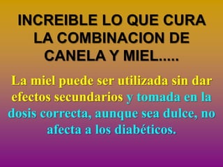 INCREIBLE LO QUE CURA
   LA COMBINACION DE
    CANELA Y MIEL.....
La miel puede ser utilizada sin dar
efectos secundarios y tomada en la
dosis correcta, aunque sea dulce, no
       afecta a los diabéticos.
 