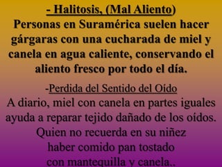 - Halitosis, (Mal Aliento)
 Personas en Suramérica suelen hacer
 gárgaras con una cucharada de miel y
canela en agua caliente, conservando el
     aliento fresco por todo el día.
        -Perdida del Sentido del Oído
A diario, miel con canela en partes iguales
ayuda a reparar tejido dañado de los oídos.
      Quien no recuerda en su niñez
        haber comido pan tostado
        con mantequilla y canela..
 