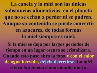 La canela y la miel son las únicas
 substancias alimenticias en el planeta
 que no se echan a perder ni se pudren.
Aunque su contenido se puede convertir
     en azucares, de todas formas
        la miel siempre es miel.
  Si la miel se deja por largos periodos de
 tiempo en un lugar oscuro se cristalizara.
Cuando esto pase abra la tapa y con el calor
de agua hervida, déjela derretirse. La miel
   estará tan buena como cuando nueva.
 