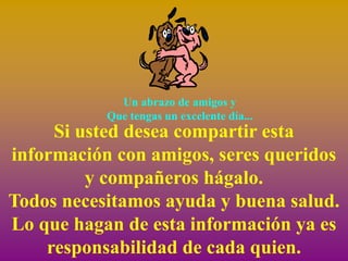 Un abrazo de amigos y
           Que tengas un excelente día...
     Si usted desea compartir esta
información con amigos, seres queridos
         y compañeros hágalo.
Todos necesitamos ayuda y buena salud.
Lo que hagan de esta información ya es
    responsabilidad de cada quien.
 