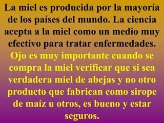 La miel es producida por la mayoría
 de los países del mundo. La ciencia
acepta a la miel como un medio muy
 efectivo para tratar enfermedades.
  Ojo es muy importante cuando se
 compra la miel verificar que si sea
 verdadera miel de abejas y no otro
 producto que fabrican como sirope
  de maíz u otros, es bueno y estar
               seguros.
 