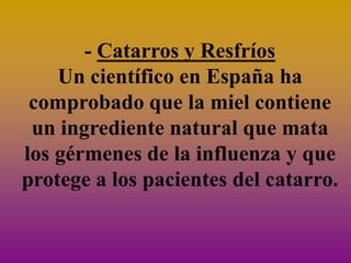 - Catarros y Resfríos
    Un científico en España ha
 comprobado que la miel contiene
 un ingrediente natural que mata
los gérmenes de la influenza y que
protege a los pacientes del catarro.
 