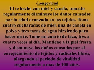 -Longevidad
   El te hecho con miel y canela, tomado
regularmente disminuye los daños causados
 por la edad avanzada en los tejidos. Tome
cuatro cucharadas de miel, una de canela en
  polvo y tres tazas de agua hirviendo para
 hacer un te. Tome un cuarto de taza, tres a
cuatro veces al día. Mantiene a la piel fresca
   y disminuye los daños causados por el
envejecimiento de tejidos y radicales libres,
      alargando el periodo de vitalidad
      regularmente a mas de 100 años.
 