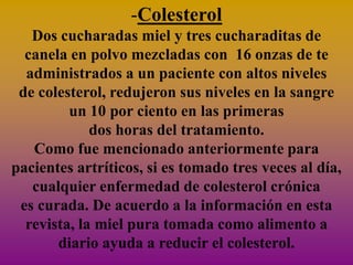 -Colesterol
   Dos cucharadas miel y tres cucharaditas de
  canela en polvo mezcladas con 16 onzas de te
  administrados a un paciente con altos niveles
 de colesterol, redujeron sus niveles en la sangre
         un 10 por ciento en las primeras
             dos horas del tratamiento.
   Como fue mencionado anteriormente para
pacientes artríticos, si es tomado tres veces al día,
   cualquier enfermedad de colesterol crónica
 es curada. De acuerdo a la información en esta
  revista, la miel pura tomada como alimento a
       diario ayuda a reducir el colesterol.
 
