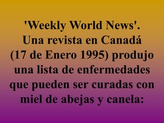 'Weekly World News'.
  Una revista en Canadá
(17 de Enero 1995) produjo
 una lista de enfermedades
que pueden ser curadas con
  miel de abejas y canela:
 
