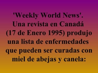 'Weekly World News'.
Una revista en Canadá
(17 de Enero 1995) produjo
una lista de enfermedades
que pueden ser curadas con
miel de abejas y canela:

 