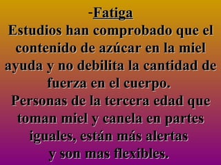 Fatiga Estudios han comprobado que el contenido de azúcar en la miel ayuda y no debilita la cantidad de fuerza en el cuerpo.  Personas de la tercera edad que toman miel y canela en partes iguales, están más alertas  y son mas flexibles.  