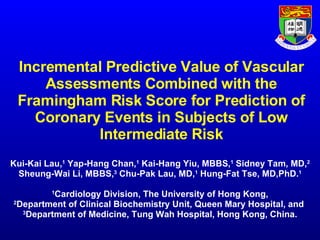Incremental Predictive Value of Vascular Assessments Combined with the Framingham Risk Score for Prediction of Coronary Events in Subjects of Low Intermediate Risk Kui-Kai  Lau, 1  Yap-Hang Chan, 1  Kai-Hang Yiu, MBBS, 1  Sidney Tam, MD, 2 Sheung-Wai Li, MBBS, 3  Chu-Pak Lau, MD, 1  Hung-Fat Tse, MD,PhD. 1 1 Cardiology Division, The University of Hong Kong, 2 Department of Clinical Biochemistry Unit, Queen Mary Hospital, and  3 Department of Medicine, Tung Wah Hospital, Hong Kong, China. 