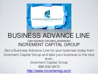 BUSINESS ADVANCE LINE
CASH ADVANCE FOR SMALL BUSINESSES
INCREMENT CAPITAL GROUP
Get a Business Advance Line for your business today from
Increment Capital Group and take your business to the next
level.
Increment Capital Group
888-992-9970
http://www.incrementcg.com/
 