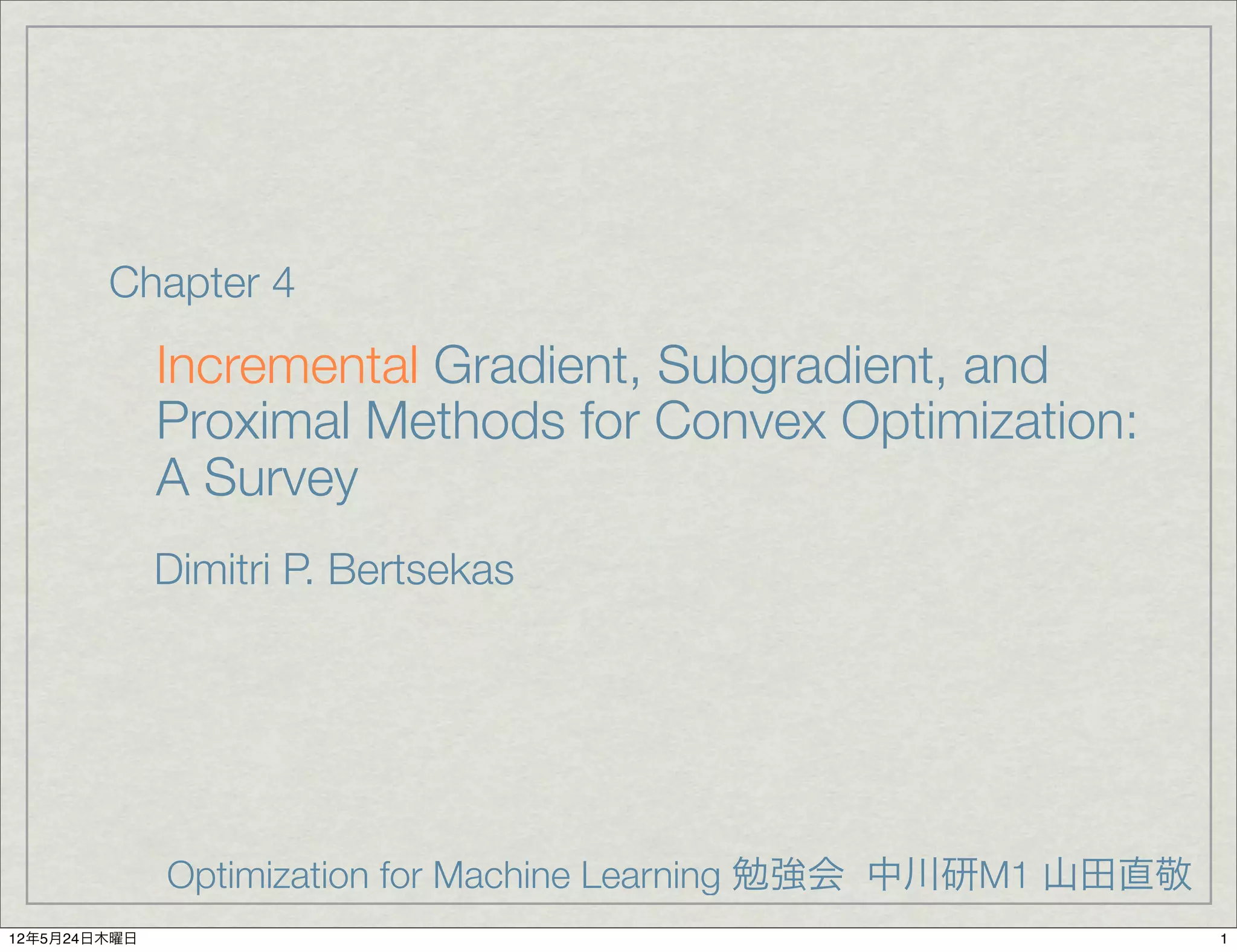 Chapter 4
              Incremental Gradient, Subgradient, and
              Proximal Methods for Convex Optimization:
              A Survey
              Dimitri P. Bertsekas




              Optimization for Machine Learning 勉強会 中川研M1 山田直敬
12年5月24日木曜日                                                      1
 