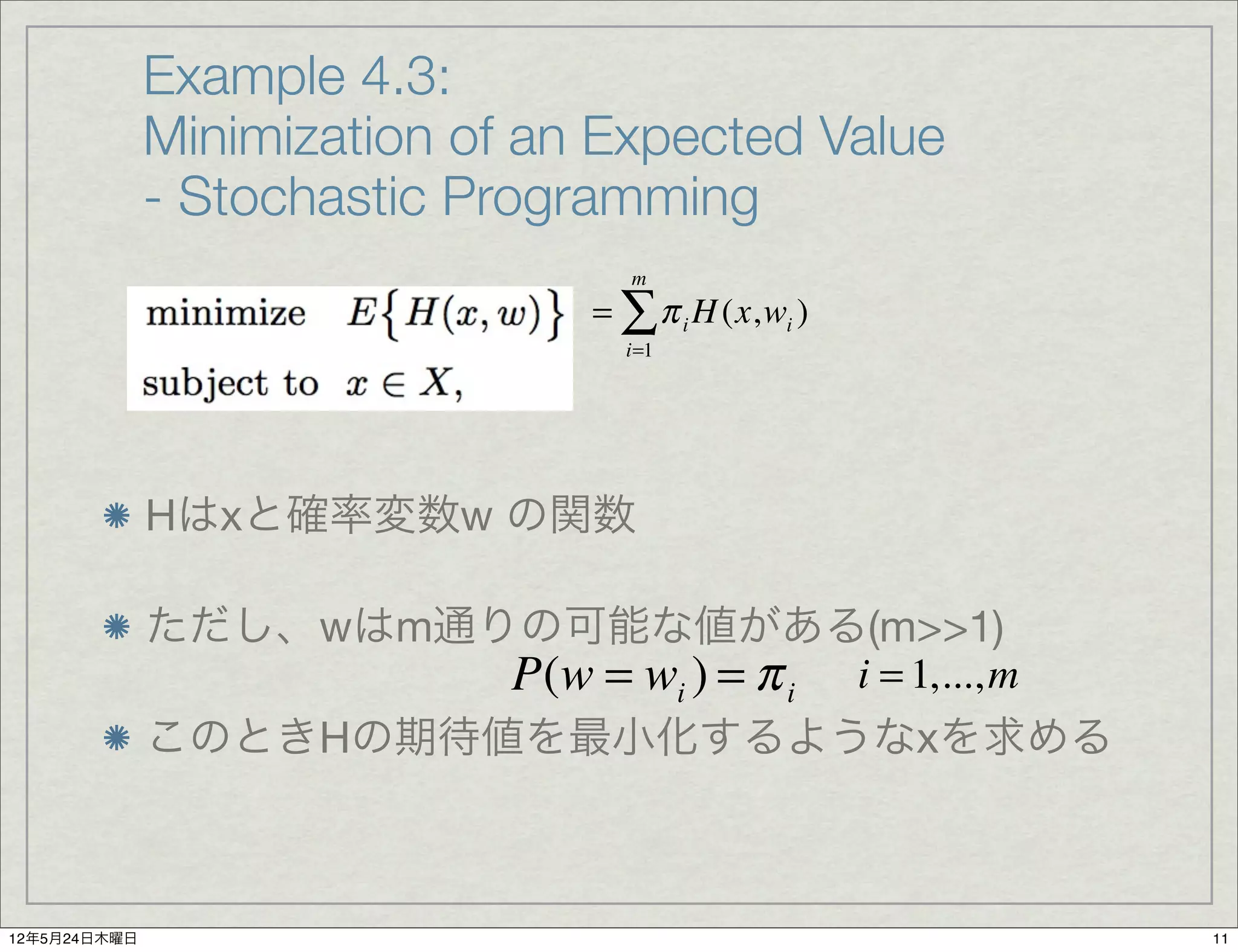 Example 4.3:
              Minimization of an Expected Value
              - Stochastic Programming
                                   m
                                = ∑ π i H (x,wi )
                                  i=1




              Hはxと確率変数w の関数

              ただし、wはm通りの可能な値がある(m>>1)
                       P(w = wi ) = π i i = 1,..., m
              このときHの期待値を最小化するようなxを求める



12年5月24日木曜日                                            11
 