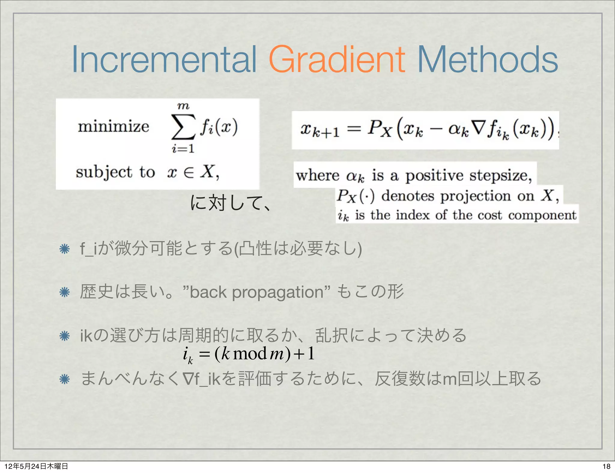Incremental Gradient Methods


                       に対して、

              f_iが微分可能とする(凸性は必要なし)

              歴史は長い。”back propagation” もこの形

              ikの選び方は周期的に取るか、乱択によって決める
                       ik = (k mod m) + 1
              まんべんなく∇f_ikを評価するために、反復数はm回以上取る



12年5月24日木曜日                                    18
 