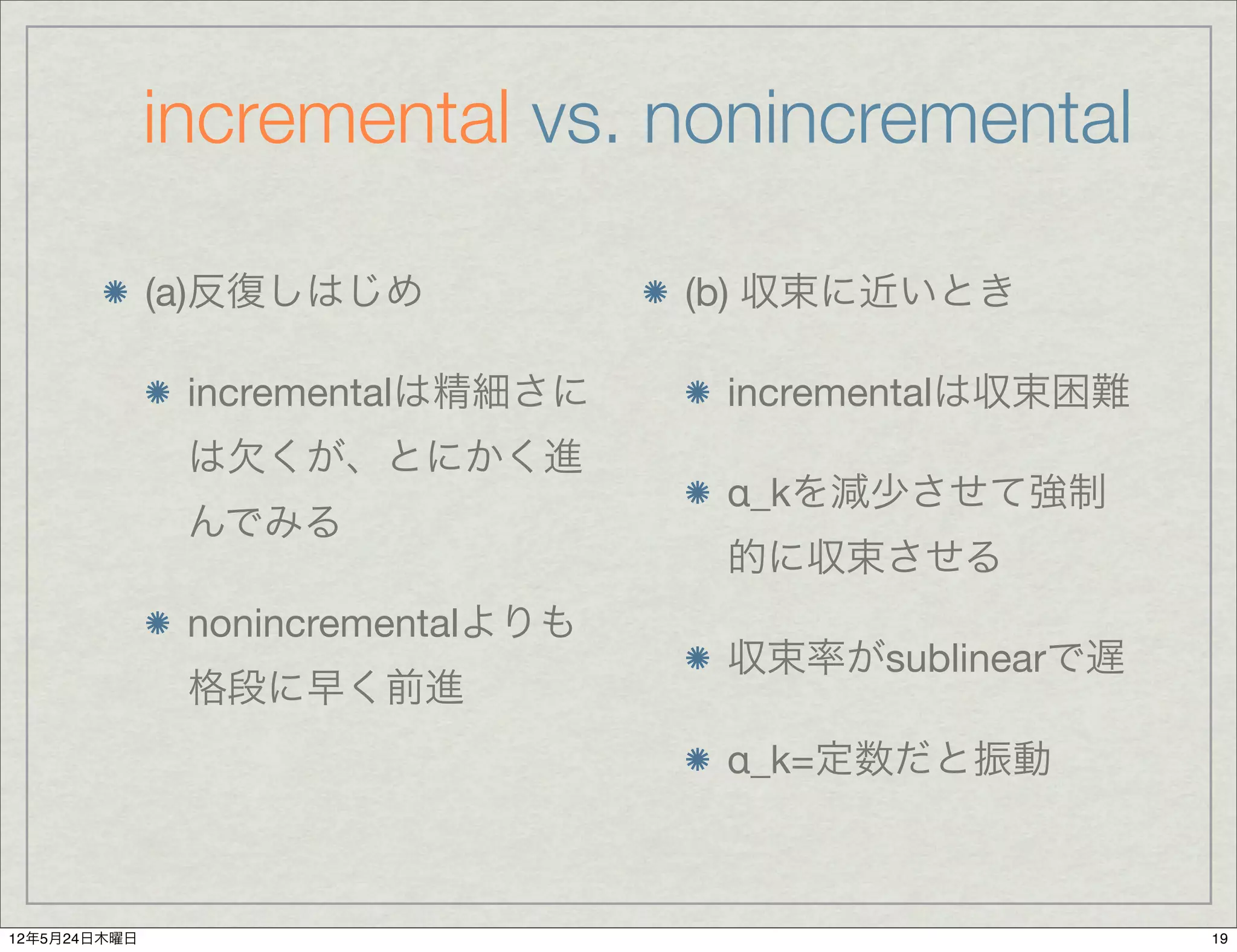 incremental vs. nonincremental

              (a)反復しはじめ            (b) 収束に近いとき

               incrementalは精細さに     incrementalは収束困難
               は欠くが、とにかく進
                                    α_kを減少させて強制
               んでみる
                                    的に収束させる
               nonincrementalよりも
                                    収束率がsublinearで遅
               格段に早く前進
                                    α_k=定数だと振動



12年5月24日木曜日                                            19
 