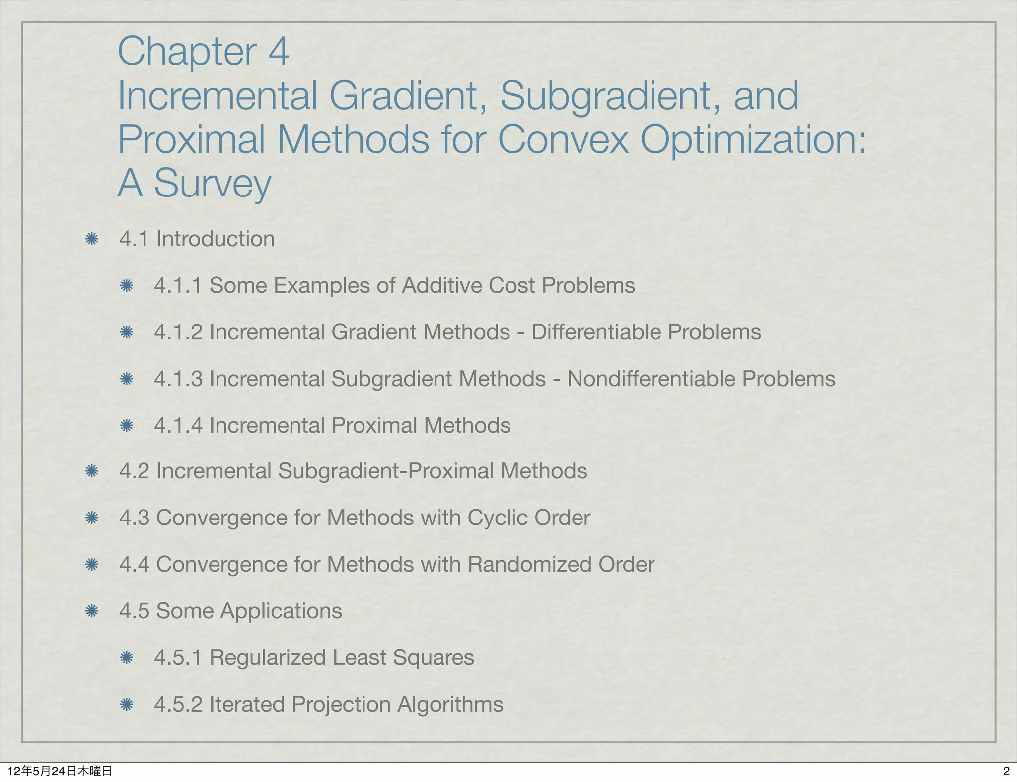 Chapter 4
              Incremental Gradient, Subgradient, and
              Proximal Methods for Convex Optimization:
              A Survey
              4.1 Introduction

                 4.1.1 Some Examples of Additive Cost Problems

                 4.1.2 Incremental Gradient Methods - Differentiable Problems

                 4.1.3 Incremental Subgradient Methods - Nondifferentiable Problems

                 4.1.4 Incremental Proximal Methods

              4.2 Incremental Subgradient-Proximal Methods

              4.3 Convergence for Methods with Cyclic Order

              4.4 Convergence for Methods with Randomized Order

              4.5 Some Applications

                 4.5.1 Regularized Least Squares

                 4.5.2 Iterated Projection Algorithms

12年5月24日木曜日                                                                           2
 