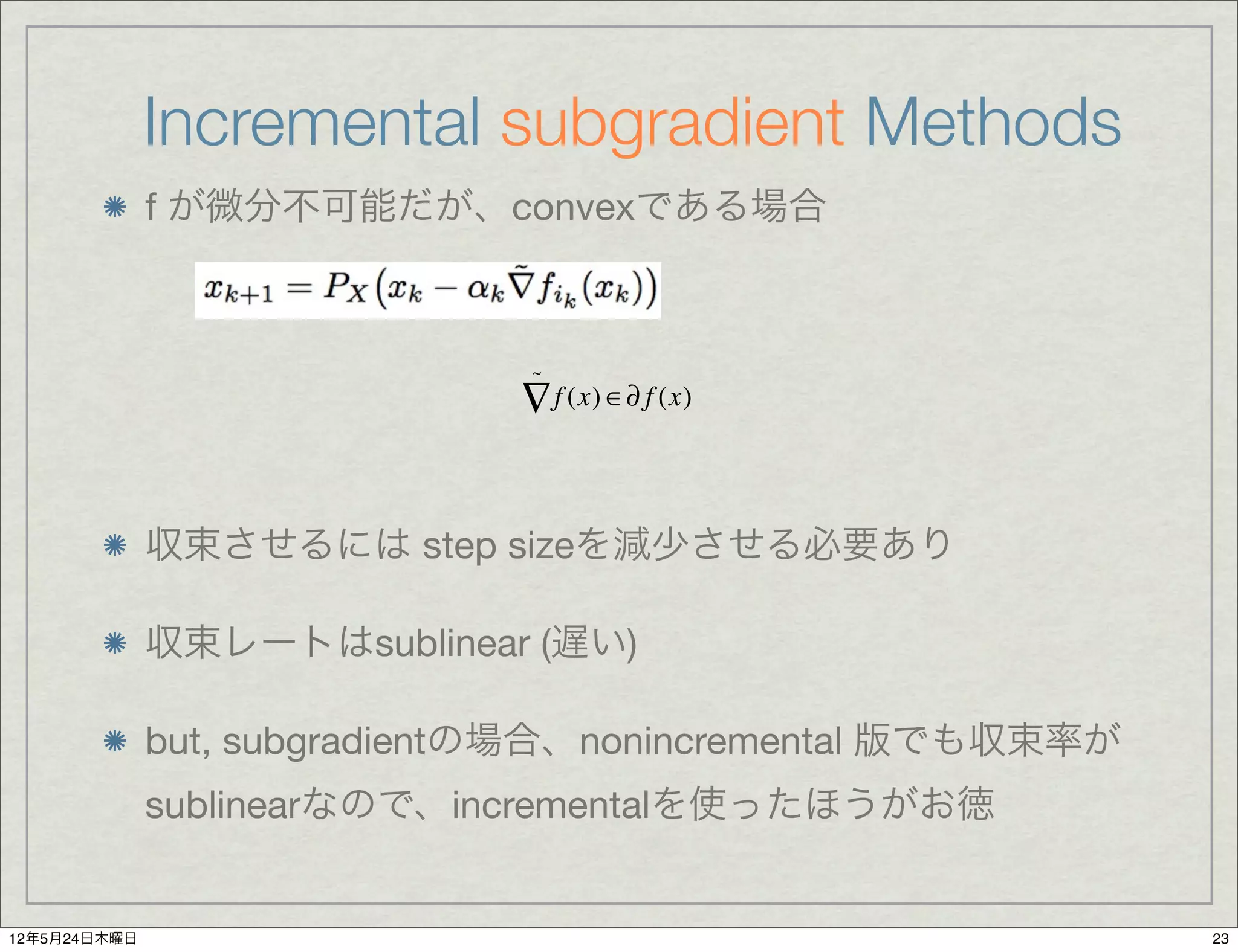 Incremental subgradient Methods
              f が微分不可能だが、convexである場合



                               ~

                              ∇ f (x) ∈∂ f (x)


              収束させるには step sizeを減少させる必要あり

              収束レートはsublinear (遅い)

              but, subgradientの場合、nonincremental 版でも収束率が
              sublinearなので、incrementalを使ったほうがお徳


12年5月24日木曜日                                                23
 
