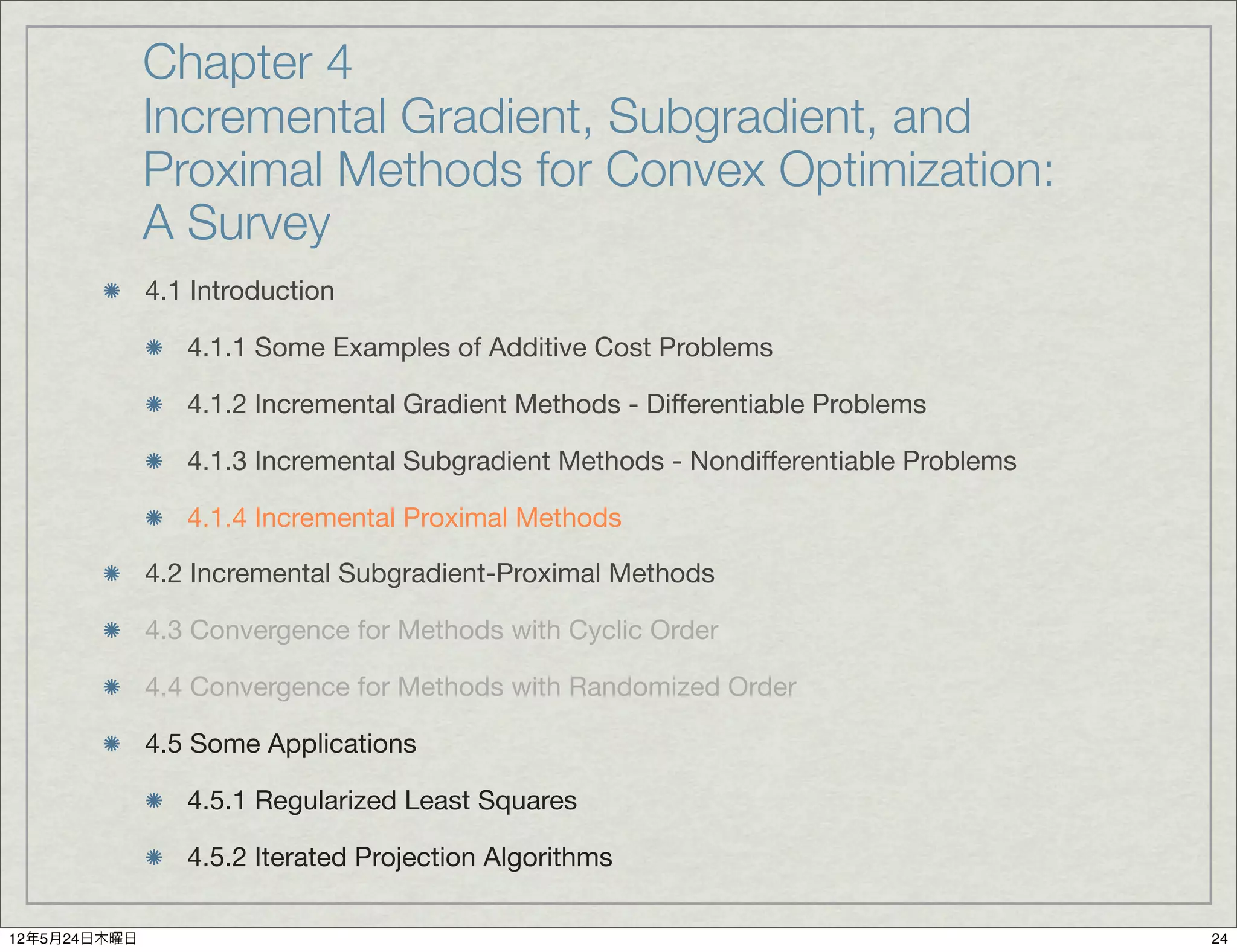 Chapter 4
              Incremental Gradient, Subgradient, and
              Proximal Methods for Convex Optimization:
              A Survey
              4.1 Introduction

                 4.1.1 Some Examples of Additive Cost Problems

                 4.1.2 Incremental Gradient Methods - Differentiable Problems

                 4.1.3 Incremental Subgradient Methods - Nondifferentiable Problems

                 4.1.4 Incremental Proximal Methods

              4.2 Incremental Subgradient-Proximal Methods

              4.3 Convergence for Methods with Cyclic Order

              4.4 Convergence for Methods with Randomized Order

              4.5 Some Applications

                 4.5.1 Regularized Least Squares

                 4.5.2 Iterated Projection Algorithms

12年5月24日木曜日                                                                           24
 