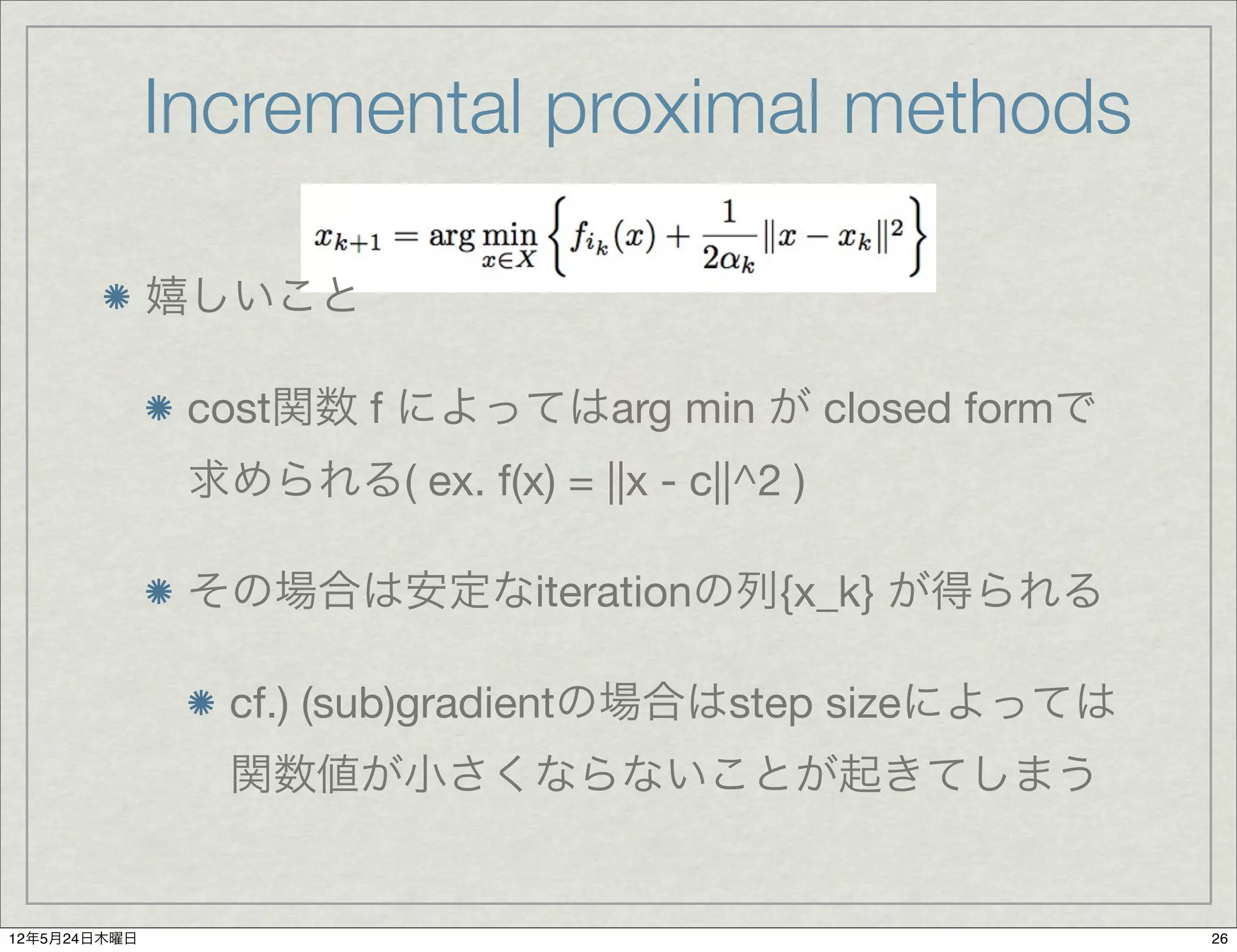 Incremental proximal methods

              嬉しいこと

               cost関数 f によってはarg min が closed formで
               求められる( ex. f(x) = ||x - c||^2 )

               その場合は安定なiterationの列{x_k} が得られる

                 cf.) (sub)gradientの場合はstep sizeによっては
                 関数値が小さくならないことが起きてしまう


12年5月24日木曜日                                             26
 