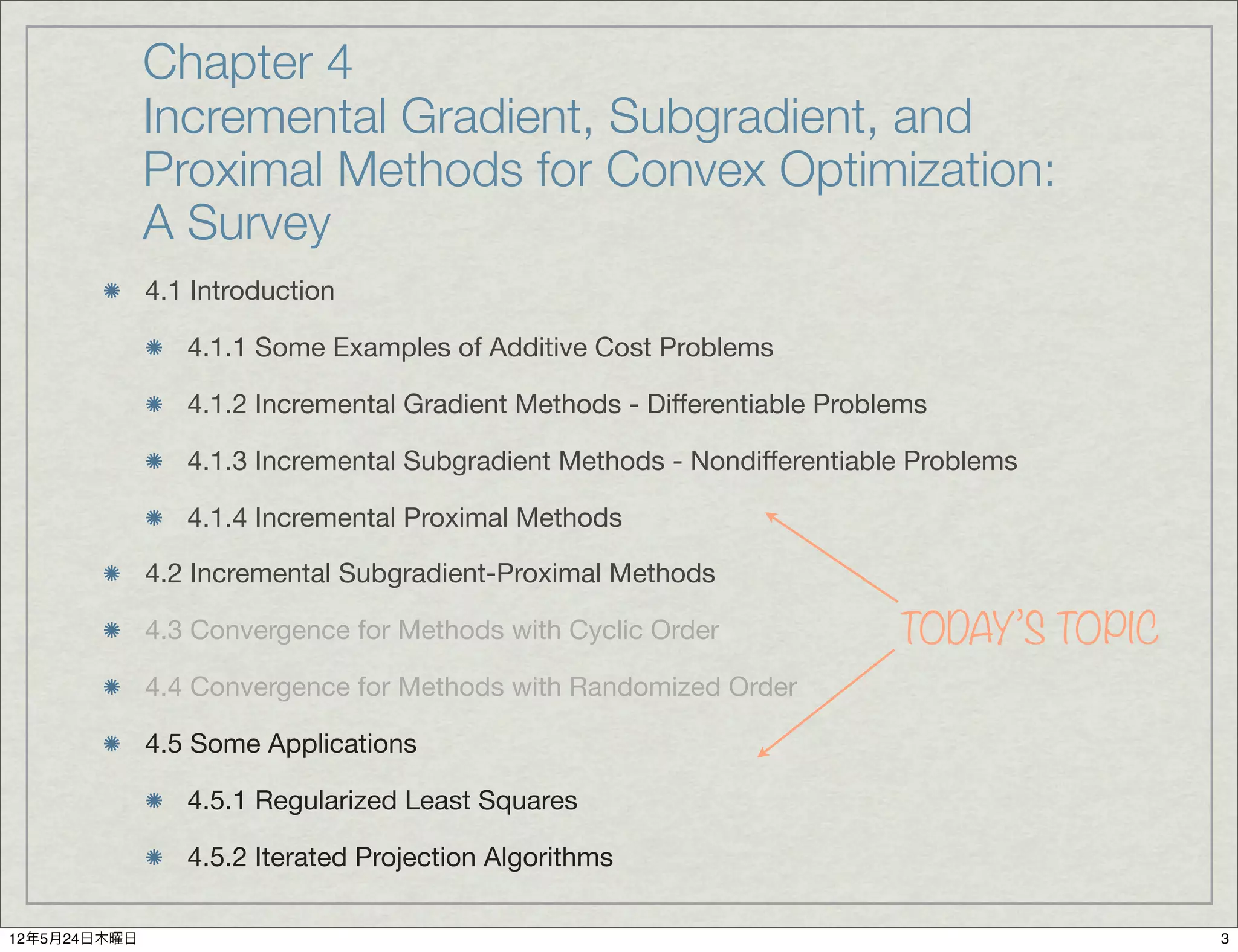 Chapter 4
              Incremental Gradient, Subgradient, and
              Proximal Methods for Convex Optimization:
              A Survey
              4.1 Introduction

                 4.1.1 Some Examples of Additive Cost Problems

                 4.1.2 Incremental Gradient Methods - Differentiable Problems

                 4.1.3 Incremental Subgradient Methods - Nondifferentiable Problems

                 4.1.4 Incremental Proximal Methods

              4.2 Incremental Subgradient-Proximal Methods

              4.3 Convergence for Methods with Cyclic Order               TODAY’S TOPIC
              4.4 Convergence for Methods with Randomized Order

              4.5 Some Applications

                 4.5.1 Regularized Least Squares

                 4.5.2 Iterated Projection Algorithms

12年5月24日木曜日                                                                               3
 
