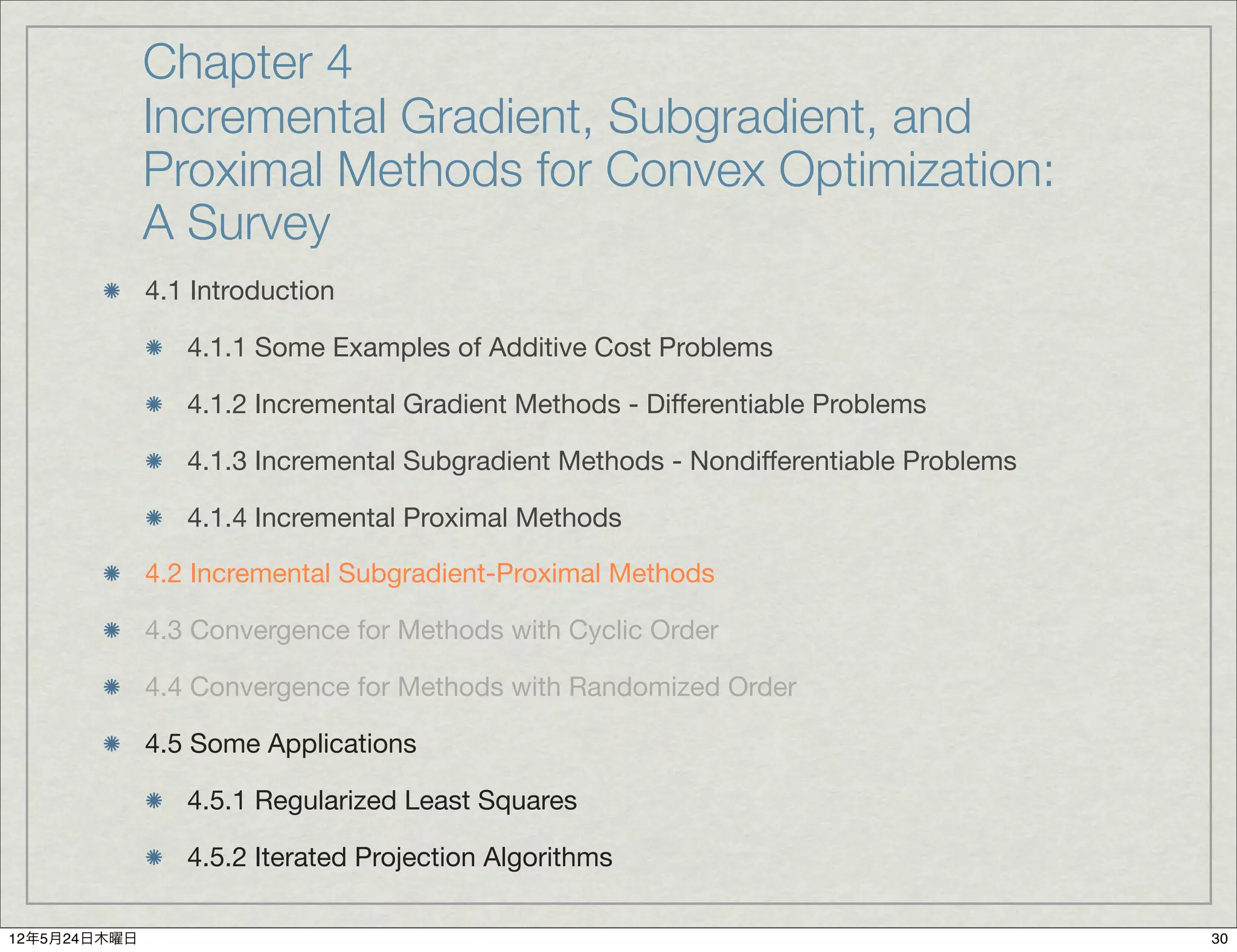 Chapter 4
              Incremental Gradient, Subgradient, and
              Proximal Methods for Convex Optimization:
              A Survey
              4.1 Introduction

                 4.1.1 Some Examples of Additive Cost Problems

                 4.1.2 Incremental Gradient Methods - Differentiable Problems

                 4.1.3 Incremental Subgradient Methods - Nondifferentiable Problems

                 4.1.4 Incremental Proximal Methods

              4.2 Incremental Subgradient-Proximal Methods

              4.3 Convergence for Methods with Cyclic Order

              4.4 Convergence for Methods with Randomized Order

              4.5 Some Applications

                 4.5.1 Regularized Least Squares

                 4.5.2 Iterated Projection Algorithms

12年5月24日木曜日                                                                           30
 