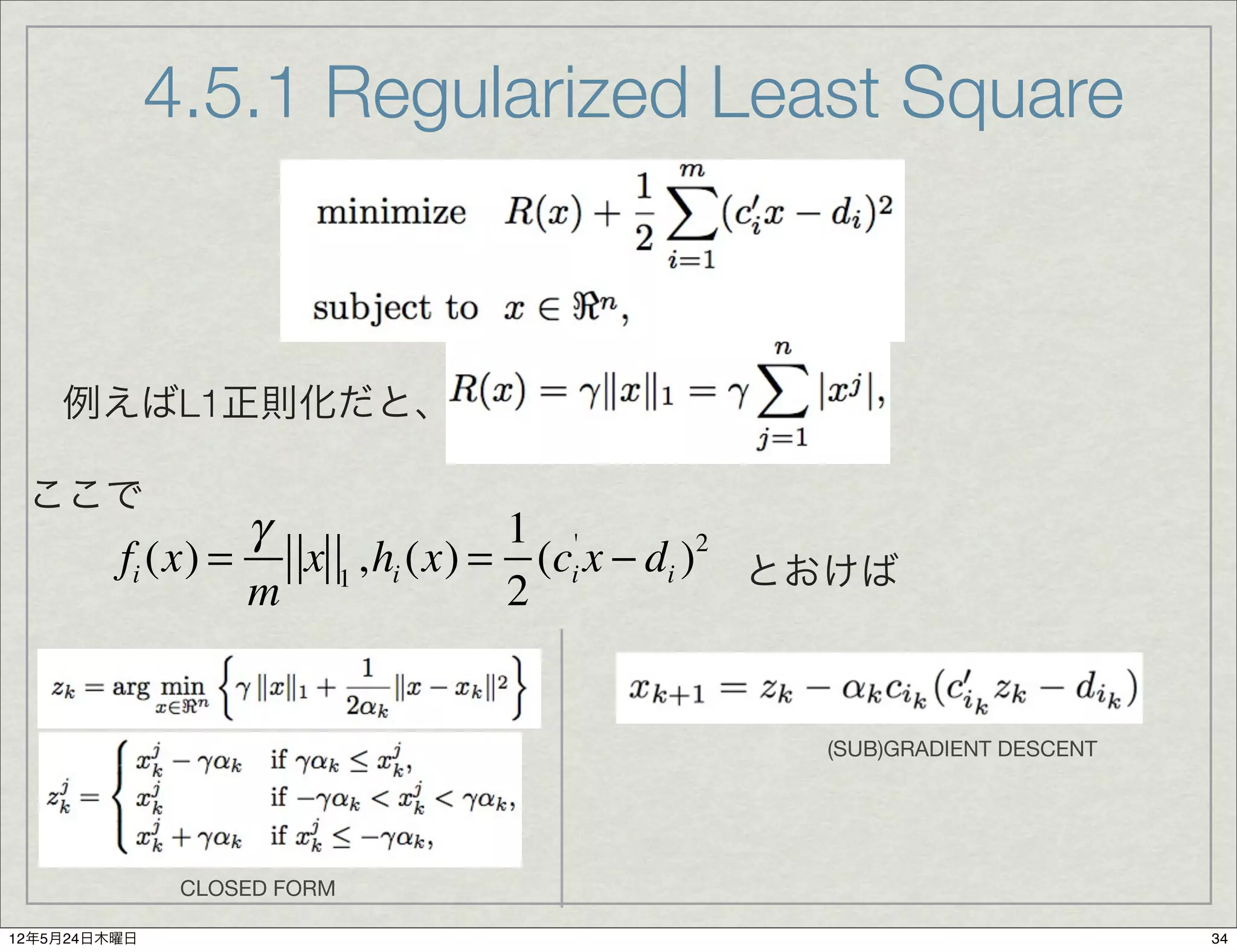 4.5.1 Regularized Least Square



    例えばL1正則化だと、

 ここで
                  γ              1 '
         fi (x) =   x 1 ,hi (x) = (ci x − di ) とおけば
                                              2

                  m              2


                                               (SUB)GRADIENT DESCENT




               CLOSED FORM

12年5月24日木曜日                                                            34
 