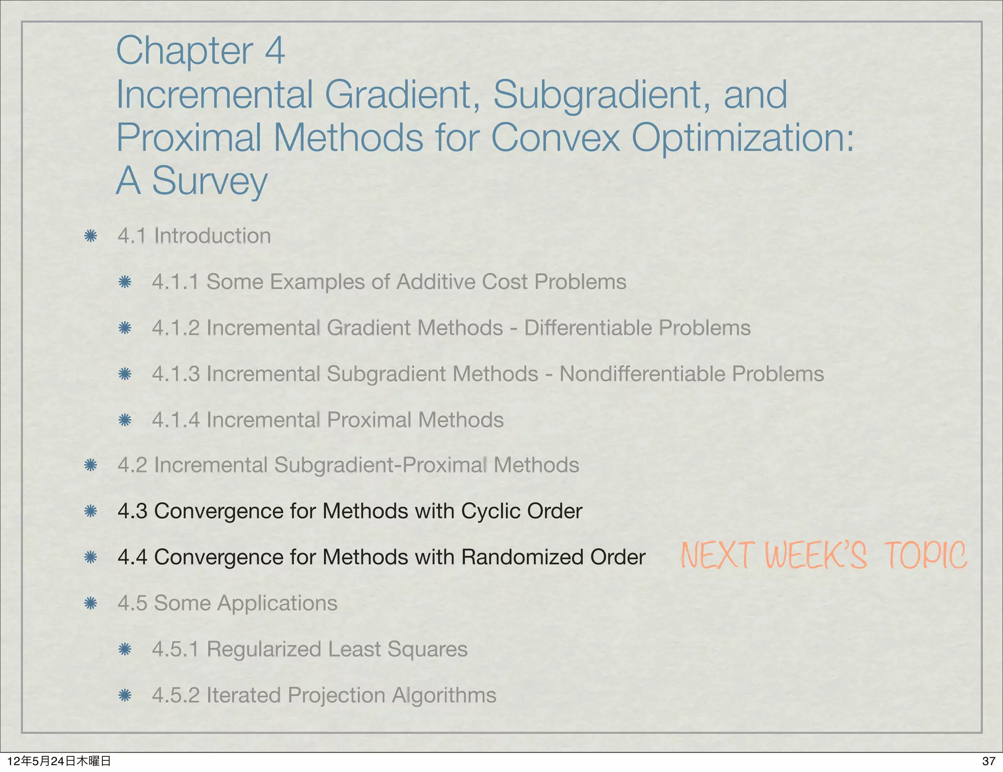 Chapter 4
              Incremental Gradient, Subgradient, and
              Proximal Methods for Convex Optimization:
              A Survey
              4.1 Introduction

                 4.1.1 Some Examples of Additive Cost Problems

                 4.1.2 Incremental Gradient Methods - Differentiable Problems

                 4.1.3 Incremental Subgradient Methods - Nondifferentiable Problems

                 4.1.4 Incremental Proximal Methods

              4.2 Incremental Subgradient-Proximal Methods

              4.3 Convergence for Methods with Cyclic Order

              4.4 Convergence for Methods with Randomized Order      NEXT WEEK’S TOPIC
              4.5 Some Applications

                 4.5.1 Regularized Least Squares

                 4.5.2 Iterated Projection Algorithms

12年5月24日木曜日                                                                              37
 