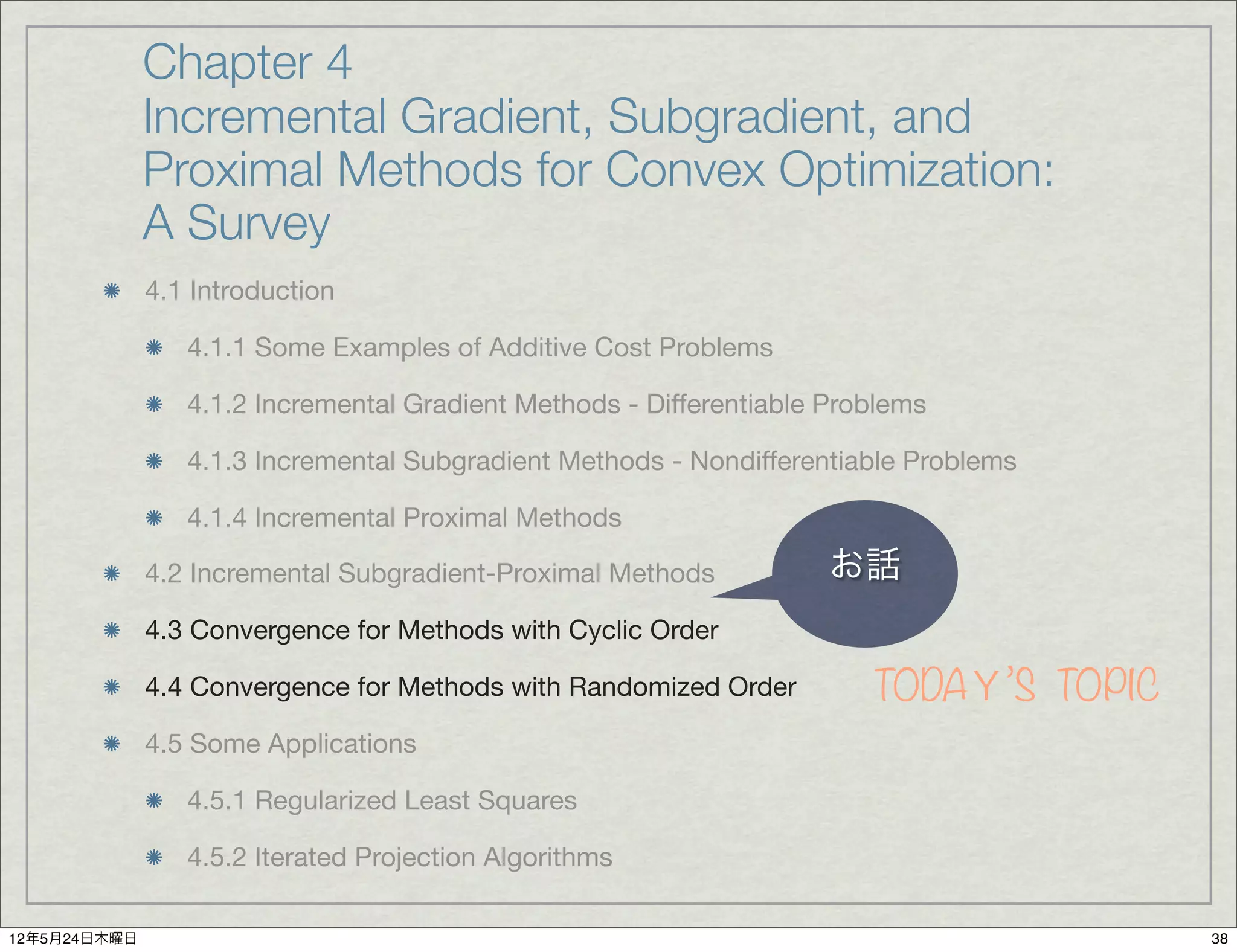 Chapter 4
              Incremental Gradient, Subgradient, and
              Proximal Methods for Convex Optimization:
              A Survey
              4.1 Introduction

                 4.1.1 Some Examples of Additive Cost Problems

                 4.1.2 Incremental Gradient Methods - Differentiable Problems

                 4.1.3 Incremental Subgradient Methods - Nondifferentiable Problems

                 4.1.4 Incremental Proximal Methods

              4.2 Incremental Subgradient-Proximal Methods           お話
              4.3 Convergence for Methods with Cyclic Order

              4.4 Convergence for Methods with Randomized Order         TODAＹ’S TOPIC
              4.5 Some Applications

                 4.5.1 Regularized Least Squares

                 4.5.2 Iterated Projection Algorithms

12年5月24日木曜日                                                                             38
 
