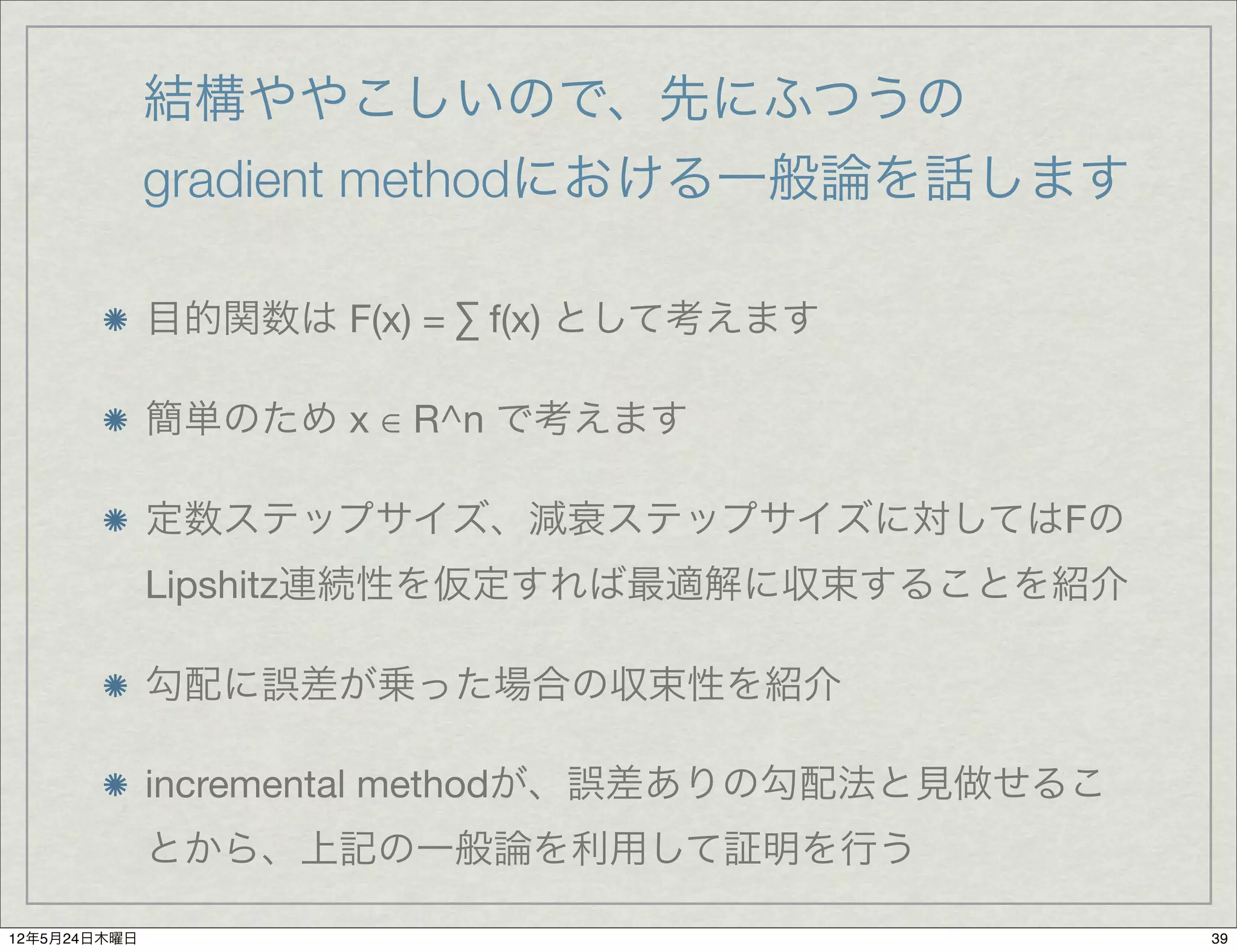 結構ややこしいので、先にふつうの
              gradient methodにおける一般論を話します

              目的関数は F(x) = ∑ f(x) として考えます

              簡単のため x ∈ R^n で考えます

              定数ステップサイズ、減衰ステップサイズに対してはFの
              Lipshitz連続性を仮定すれば最適解に収束することを紹介

              勾配に誤差が乗った場合の収束性を紹介

              incremental methodが、誤差ありの勾配法と見做せるこ
              とから、上記の一般論を利用して証明を行う

12年5月24日木曜日                                        39
 