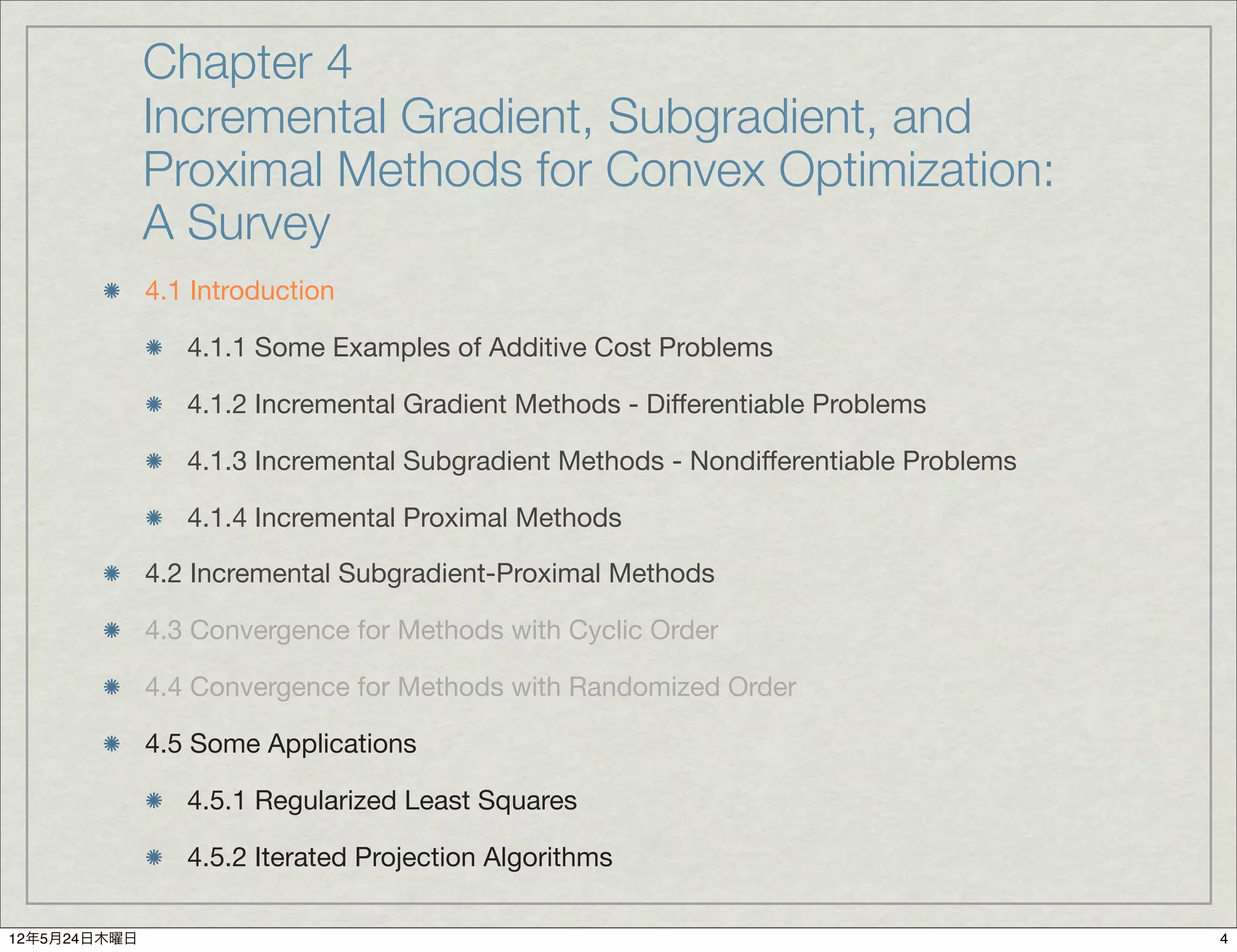Chapter 4
              Incremental Gradient, Subgradient, and
              Proximal Methods for Convex Optimization:
              A Survey
              4.1 Introduction

                 4.1.1 Some Examples of Additive Cost Problems

                 4.1.2 Incremental Gradient Methods - Differentiable Problems

                 4.1.3 Incremental Subgradient Methods - Nondifferentiable Problems

                 4.1.4 Incremental Proximal Methods

              4.2 Incremental Subgradient-Proximal Methods

              4.3 Convergence for Methods with Cyclic Order

              4.4 Convergence for Methods with Randomized Order

              4.5 Some Applications

                 4.5.1 Regularized Least Squares

                 4.5.2 Iterated Projection Algorithms

12年5月24日木曜日                                                                           4
 
