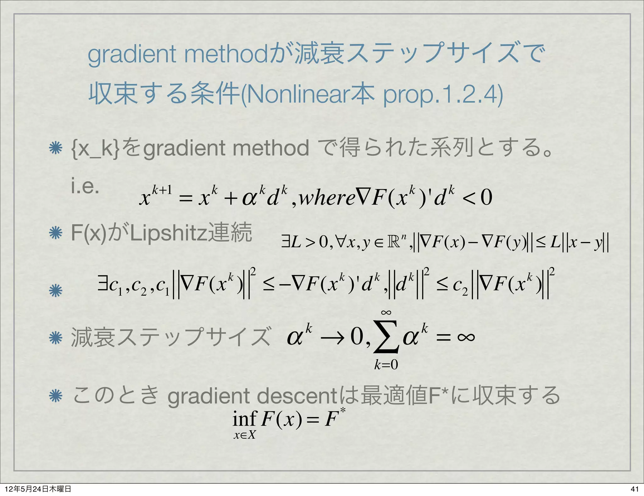 gradient methodが減衰ステップサイズで
              収束する条件(Nonlinear本 prop.1.2.4)

          {x_k}をgradient method で得られた系列とする。
          i.e.
                  x   k+1
                            = x + α d ,where∇F(x )'d < 0
                              k             k   k                   k        k


          F(x)がLipshitz連続                       ∃L > 0,∀x, y ∈ n , ∇F(x) − ∇F(y) ≤ L x − y
                                        2                           k 2                   2
              ∃c1 ,c2 ,c1 ∇F(x ) ≤ −∇F(x )'d , d
                                  k                     k   k
                                                                            ≤ c2 ∇F(x )
                                                                                     k

                                                                ∞
          減衰ステップサイズ α → 0,
                                                    k
                                                            ∑α          k
                                                                            =∞
                                                            k=0

          このとき gradient descentは最適値F*に収束する
                     inf F(x) = F *
                                      x∈X



12年5月24日木曜日                                                                                   41
 