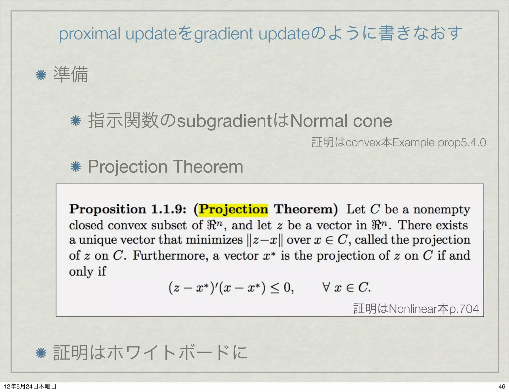 proximal updateをgradient updateのように書きなおす

          準備

                指示関数のsubgradientはNormal cone
                                      証明はconvex本Example prop5.4.0

                Projection Theorem




                                            証明はNonlinear本p.704


          証明はホワイトボードに
12年5月24日木曜日                                                         46
 