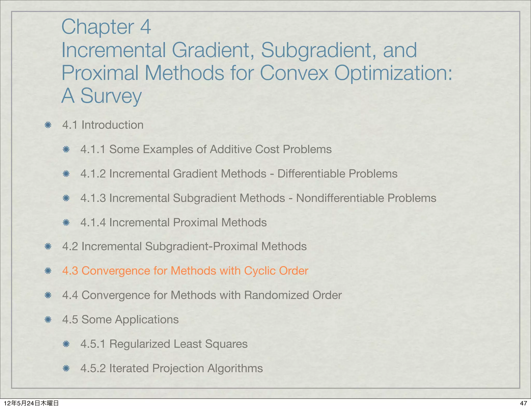 Chapter 4
              Incremental Gradient, Subgradient, and
              Proximal Methods for Convex Optimization:
              A Survey
              4.1 Introduction

                 4.1.1 Some Examples of Additive Cost Problems

                 4.1.2 Incremental Gradient Methods - Differentiable Problems

                 4.1.3 Incremental Subgradient Methods - Nondifferentiable Problems

                 4.1.4 Incremental Proximal Methods

              4.2 Incremental Subgradient-Proximal Methods

              4.3 Convergence for Methods with Cyclic Order

              4.4 Convergence for Methods with Randomized Order

              4.5 Some Applications

                 4.5.1 Regularized Least Squares

                 4.5.2 Iterated Projection Algorithms

12年5月24日木曜日                                                                           47
 