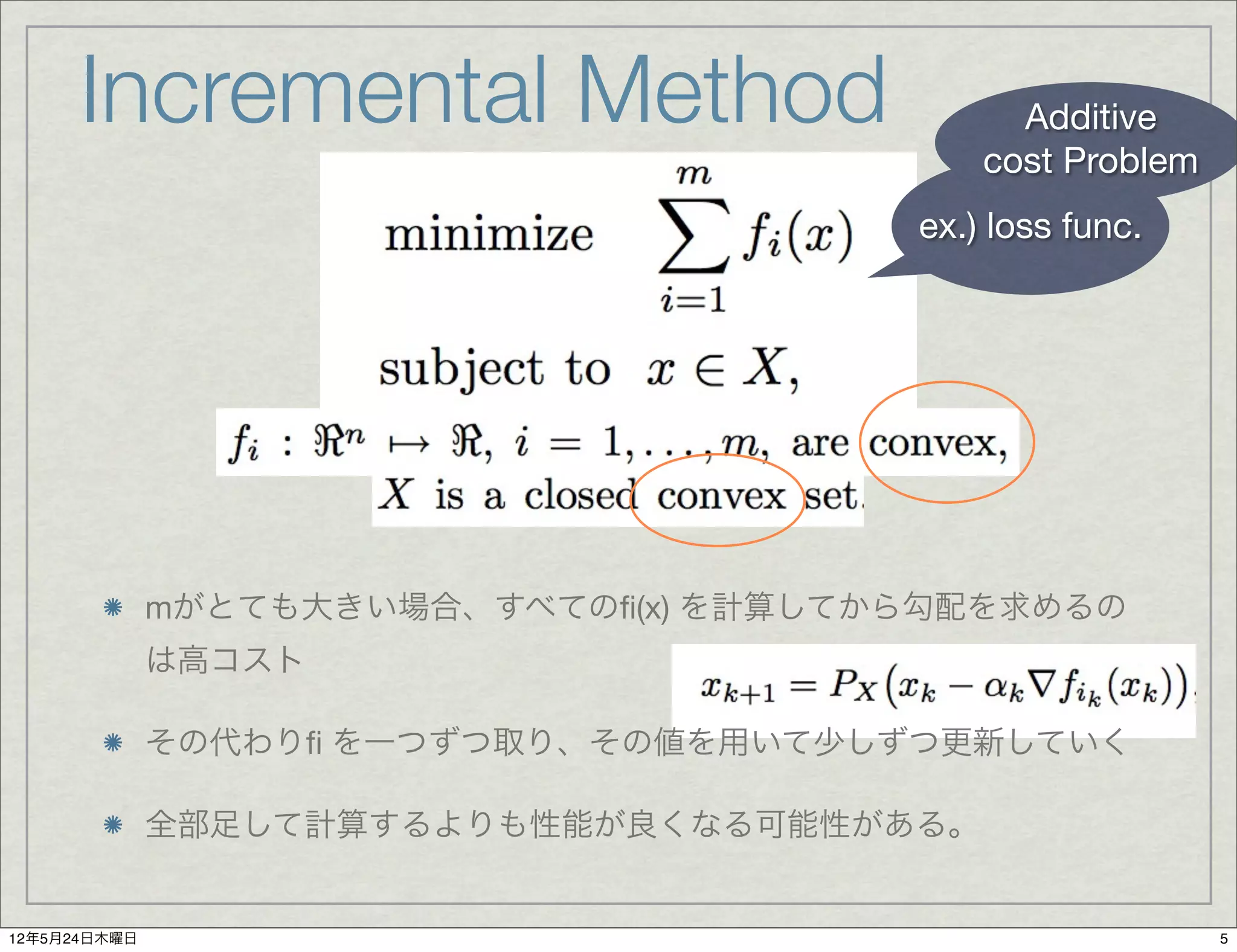 Incremental Method                      Additive
                                            cost Problem
                                        ex.) loss func.




              mがとても大きい場合、すべてのﬁ(x) を計算してから勾配を求めるの
              は高コスト

              その代わりﬁ を一つずつ取り、その値を用いて少しずつ更新していく

              全部足して計算するよりも性能が良くなる可能性がある。


12年5月24日木曜日                                                5
 