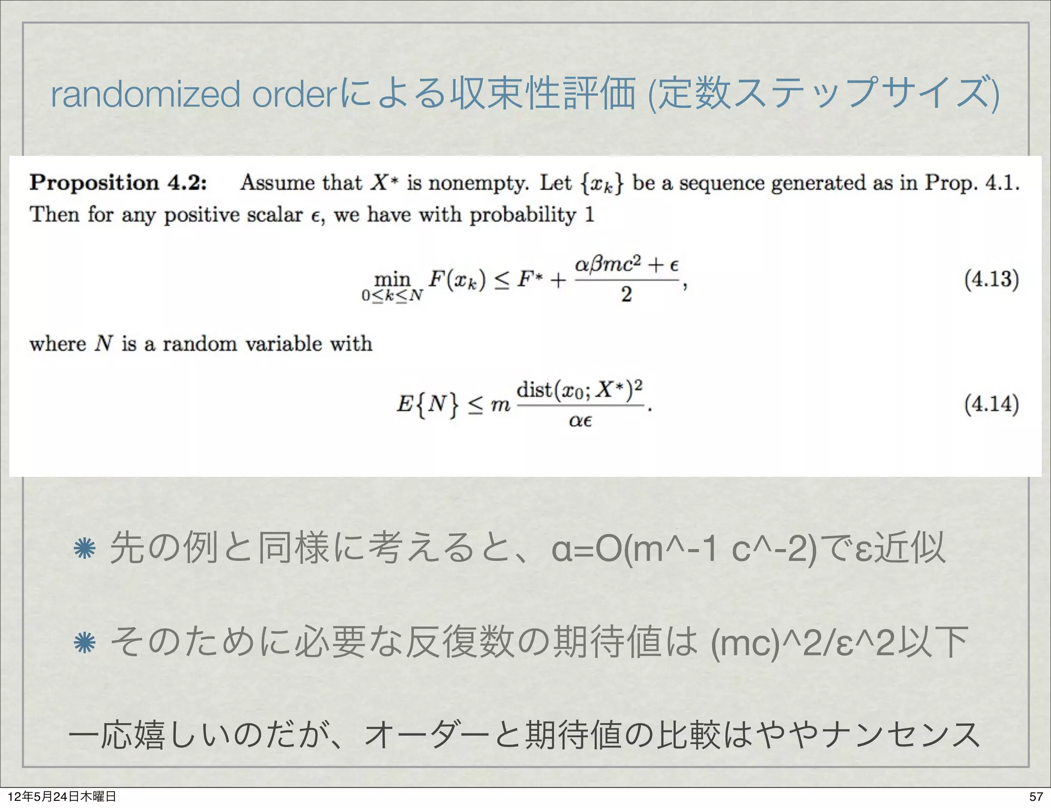 randomized orderによる収束性評価 (定数ステップサイズ)




          先の例と同様に考えると、α=O(m^-1 c^-2)でε近似

          そのために必要な反復数の期待値は (mc)^2/ε^2以下

      一応嬉しいのだが、オーダーと期待値の比較はややナンセンス
12年5月24日木曜日                                57
 